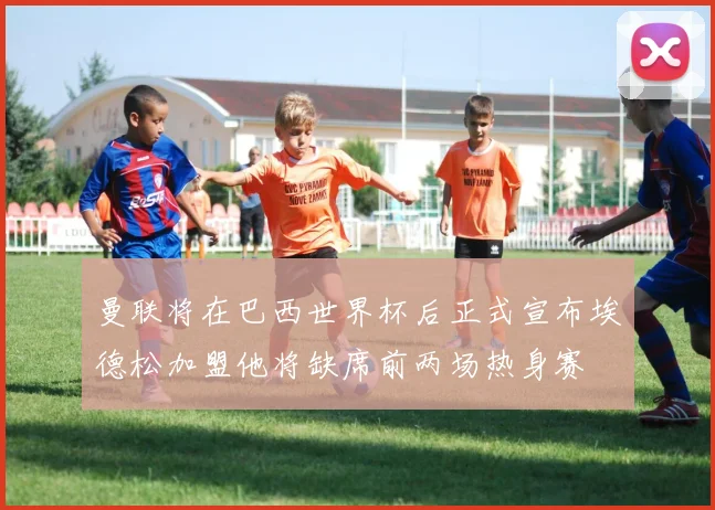 曼联将在巴西世界杯后正式宣布埃德松加盟他将缺席前两场热身赛