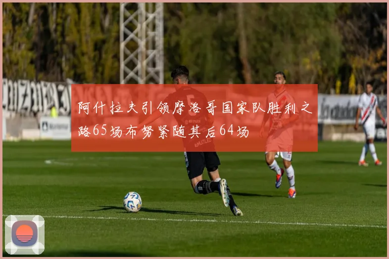 阿什拉夫引领摩洛哥国家队胜利之路65场布努紧随其后64场