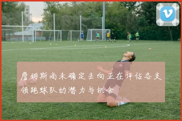 詹姆斯尚未确定去向正在评估各支领跑球队的潜力与机会