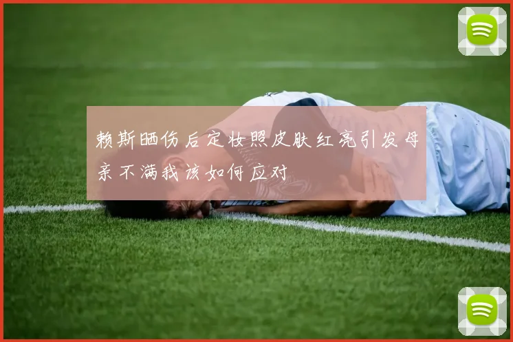 赖斯晒伤后定妆照皮肤红亮引发母亲不满我该如何应对