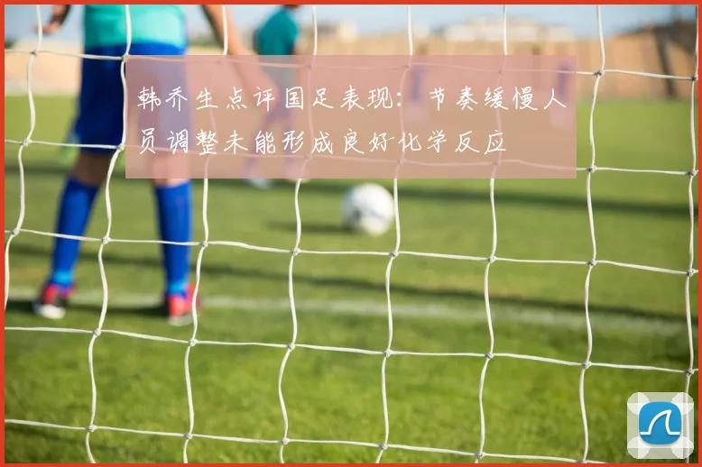 韩乔生点评国足表现：节奏缓慢人员调整未能形成良好化学反应
