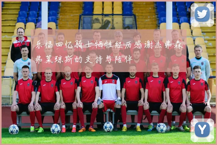 乐福回忆骑士牺牲经历感谢杰弗森弗莱琼斯的支持与陪伴