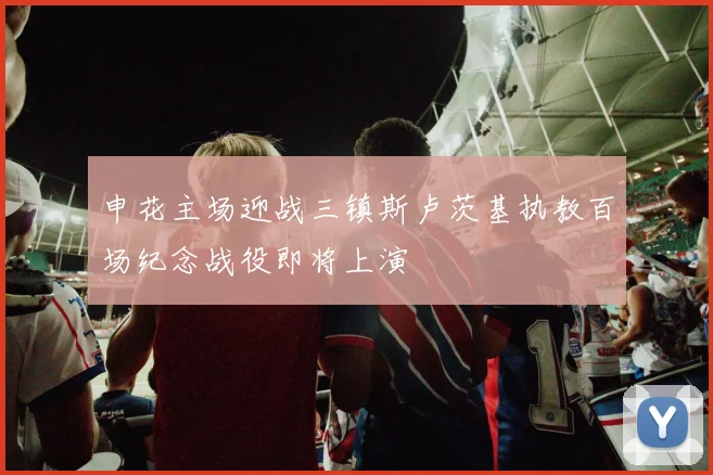 申花主场迎战三镇斯卢茨基执教百场纪念战役即将上演