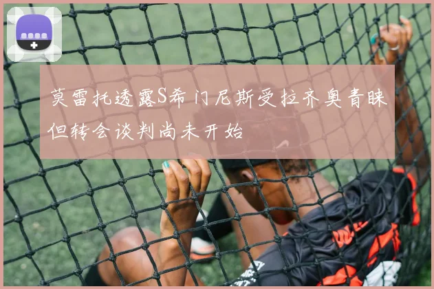 莫雷托透露S希门尼斯受拉齐奥青睐但转会谈判尚未开始