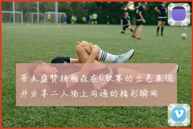 蒂米盛赞杨瀚森在G联赛的出色表现并分享二人场上沟通的精彩瞬间