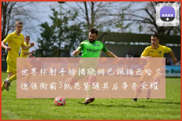世界杯射手榜揭晓姆巴佩梅西哈兰德领衔前3凯恩紧随其后争夺荣耀