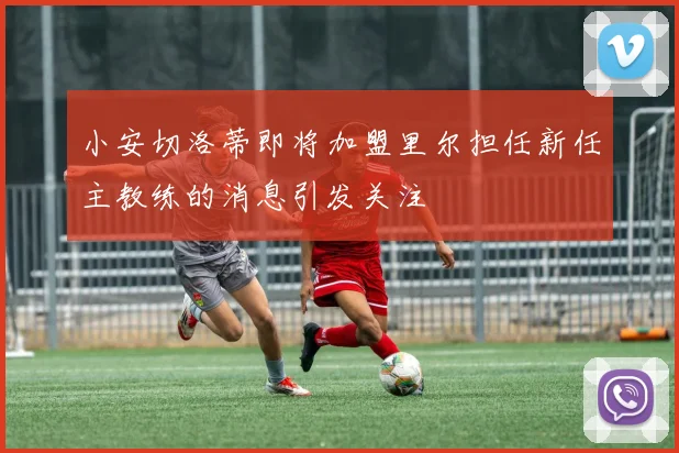 小安切洛蒂即将加盟里尔担任新任主教练的消息引发关注