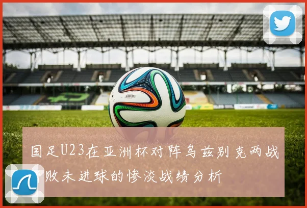 国足U23在亚洲杯对阵乌兹别克两战皆败未进球的惨淡战绩分析