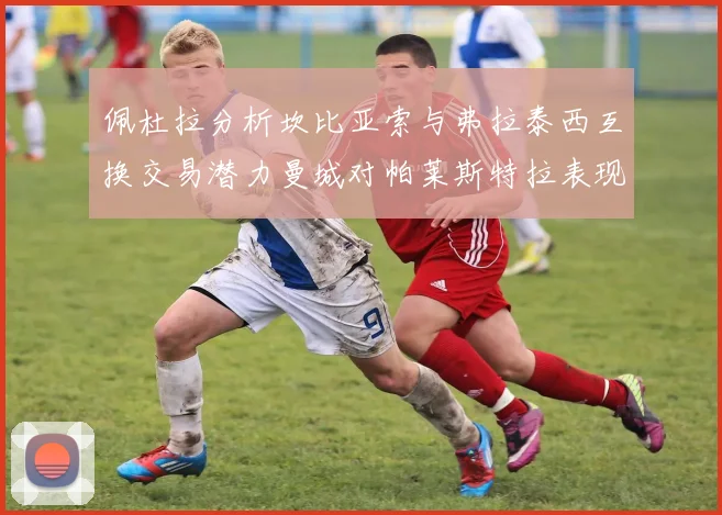佩杜拉分析坎比亚索与弗拉泰西互换交易潜力曼城对帕莱斯特拉表现出兴趣