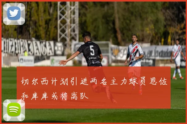 切尔西计划引进两名主力球员恩佐和库库或将离队