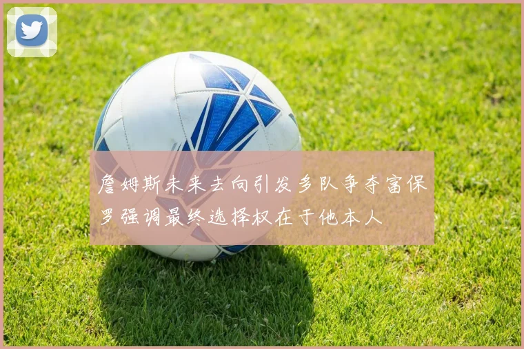詹姆斯未来去向引发多队争夺富保罗强调最终选择权在于他本人