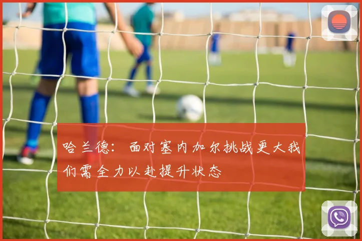 哈兰德：面对塞内加尔挑战更大我们需全力以赴提升状态
