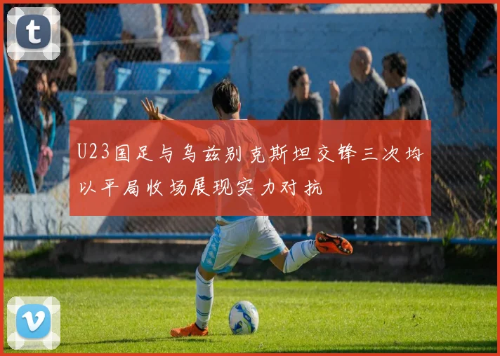 U23国足与乌兹别克斯坦交锋三次均以平局收场展现实力对抗